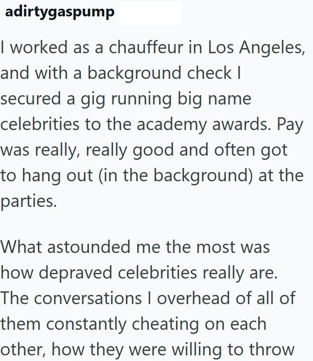 adirtygaspump I worked as a chauffeur in Los Angeles, and with a background check I secured a gig running big name celebrities to the academy awards. Pay was really, really good and often got to hang out (in the background) at the parties. What astounded me the most was how depraved celebrities really are. The conversations I overhead of all of them constantly cheating on each other, how they were willing to throw