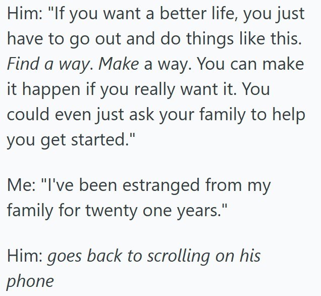 Him: "If you want a better life, you just have to go out and do things like this. Find a way. Make a way. You can make it happen if you really want it. You could even just ask your family to help you get started." Me: "I've been estranged from my family for twenty one years." Him: goes back to scrolling on his phone