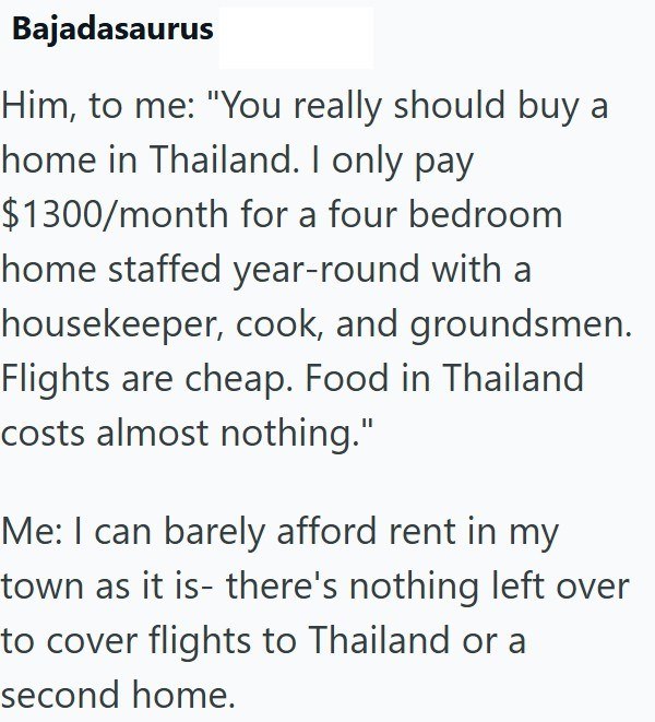Bajadasaurus Him, to me: "You really should buy a home in Thailand. I only pay $1300/month for a four bedroom home staffed year-round with a housekeeper, cook, and groundsmen. Flights are cheap. Food in Thailand costs almost nothing." Me: I can barely afford rent in my town as it is- there's nothing left over to cover flights to Thailand or a second home.