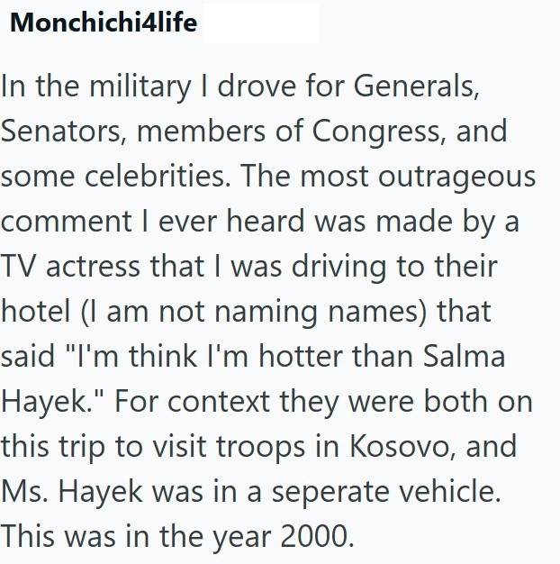Monchichi4life In the military I drove for Generals, Senators, members of Congress, and some celebrities. The most outrageous comment I ever heard was made by a TV actress that I was driving to their hotel (I am not naming names) that said "I'm think I'm hotter than Salma Hayek." For context they were both on this trip to visit troops in Kosovo, and Ms. Hayek was in a seperate vehicle. This was in the year 2000.