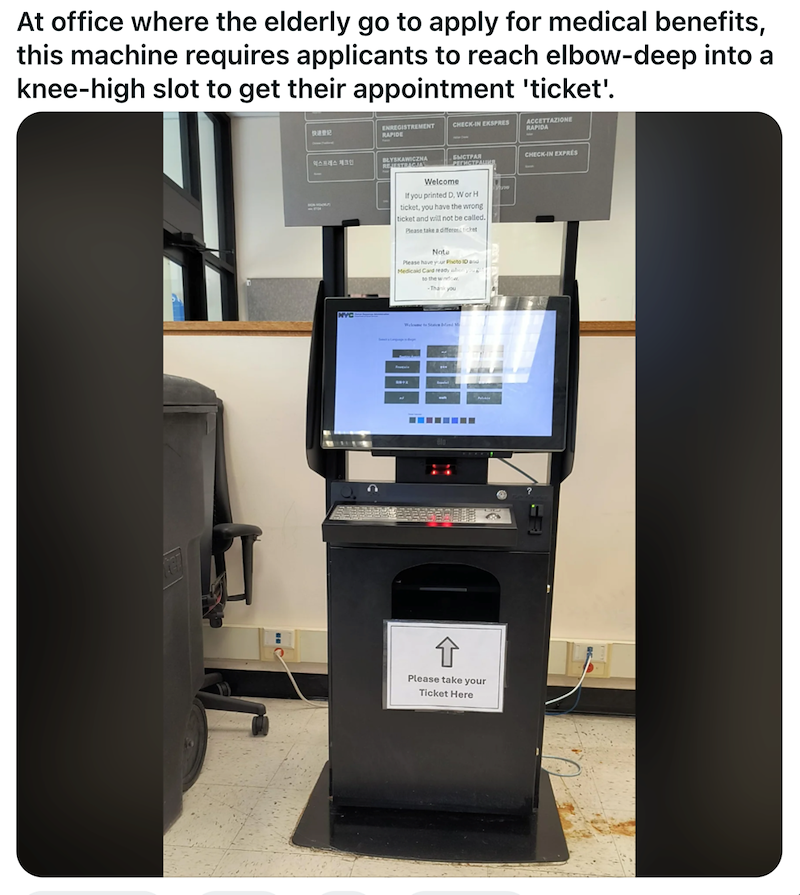 At office where the elderly go to apply for medical benefits, this machine requires applicants to reach elbow-deep into a knee-high slot to get their appointment 'ticket'. 快速登記 ENREGISTREMENT RAPIDE CHECK-IN EKSPRES ACCETTAZIONE RAPIDA 익스프레스 체크인 BLYSKAWICZNA REJESTRACJA NYC БЫСТРАЯ РЕГИСТРАЦИЯ CHECK-IN EXPRES Welcome If you printed D, Wor H ticket, you have the wrong ticket and will not be called. Please take a differentchet Note Please have your Photo ID and Medicaid Card ready when to the wind