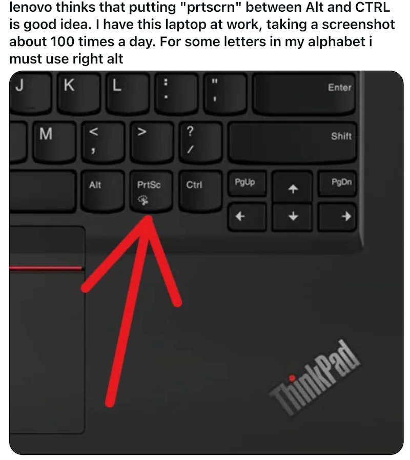 lenovo thinks that putting "prtscrn" between Alt and CTRL is good idea. I have this laptop at work, taking a screenshot about 100 times a day. For some letters in my alphabet i must use right alt K L Enter M Shift Alt PrtSc Ctrl PgUp PgDn ThinkPad
