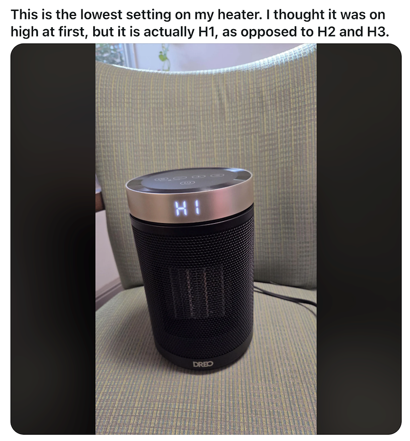 This is the lowest setting on my heater. I thought it was on high at first, but it is actually H1, as opposed to H2 and H3. G HI DREO
