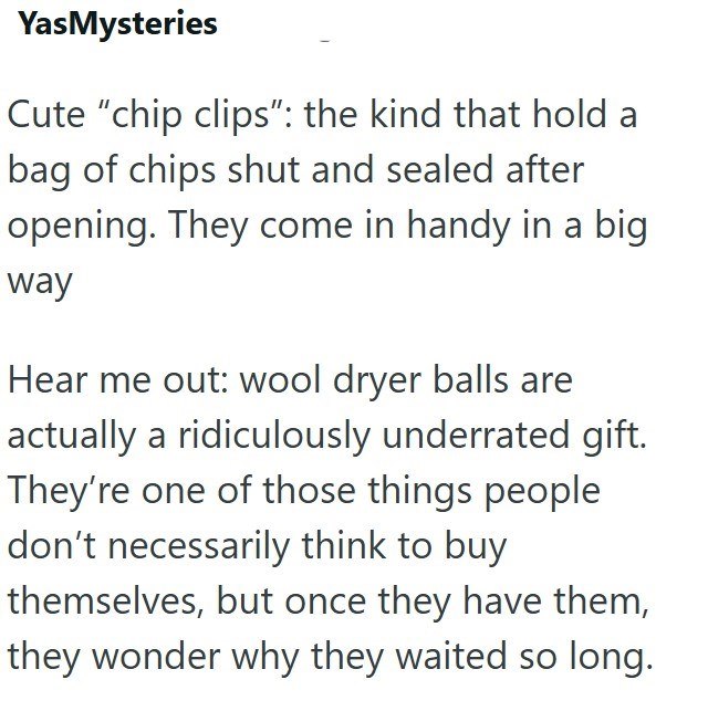 YasMysteries Cute "chip clips": the kind that hold a bag of chips shut and sealed after opening. They come in handy in a big way Hear me out: wool dryer balls are actually a ridiculously underrated gift. They're one of those things people don't necessarily think to buy themselves, but once they have them, they wonder why they waited so long.