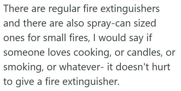 There are regular fire extinguishers and there are also spray-can sized ones for small fires, I would say if someone loves cooking, or candles, or smoking, or whatever- it doesn't hurt to give a fire extinguisher.
