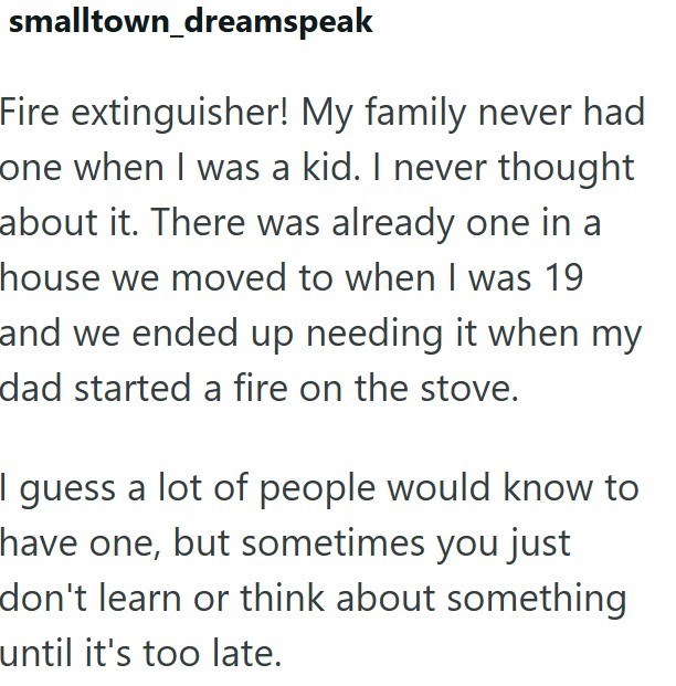 smalltown_dreamspeak Fire extinguisher! My family never had one when I was a kid. I never thought about it. There was already one in a house we moved to when I was 19 and we ended up needing it when my dad started a fire on the stove. I guess a lot of people would know to have one, but sometimes you just don't learn or think about something until it's too late.