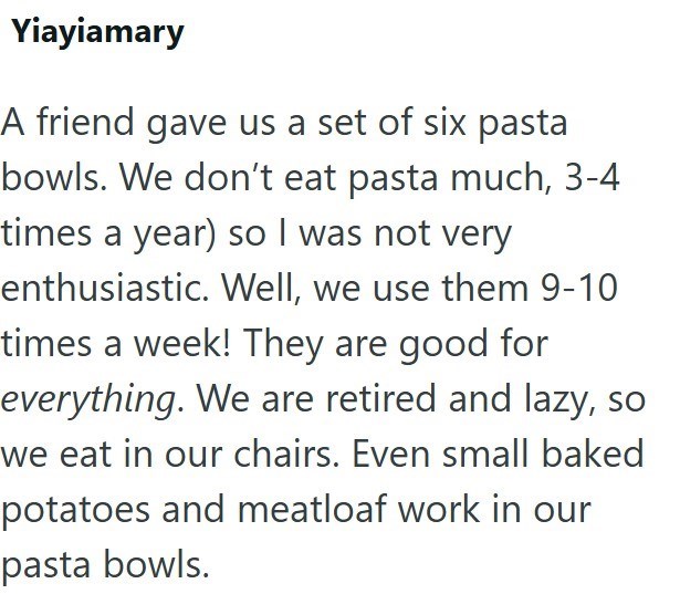 Yiayiamary A friend gave us a set of six pasta bowls. We don't eat pasta much, 3-4 times a year) so I was not very enthusiastic. Well, we use them 9-10 times a week! They are good for everything. We are retired and lazy, so we eat in our chairs. Even small baked potatoes and meatloaf work in our pasta bowls.