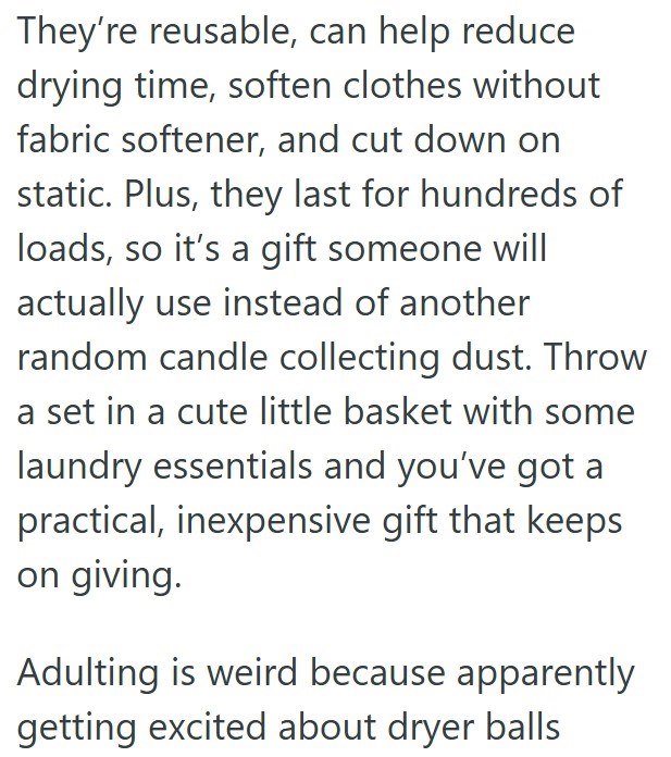 They're reusable, can help reduce drying time, soften clothes without fabric softener, and cut down on static. Plus, they last for hundreds of loads, so it's a gift someone will actually use instead of another random candle collecting dust. Throw a set in a cute little basket with some laundry essentials and you've got a practical, inexpensive gift that keeps on giving. Adulting is weird because apparently getting excited about dryer balls