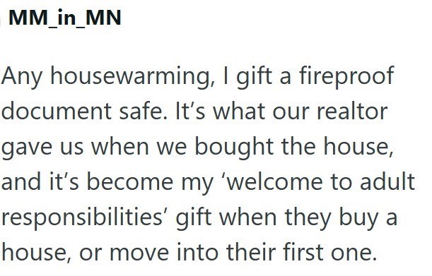 MM_in_MN Any housewarming, I gift a fireproof document safe. It's what our realtor gave us when we bought the house, and it's become my 'welcome to adult responsibilities' gift when they buy a house, or move into their first one.
