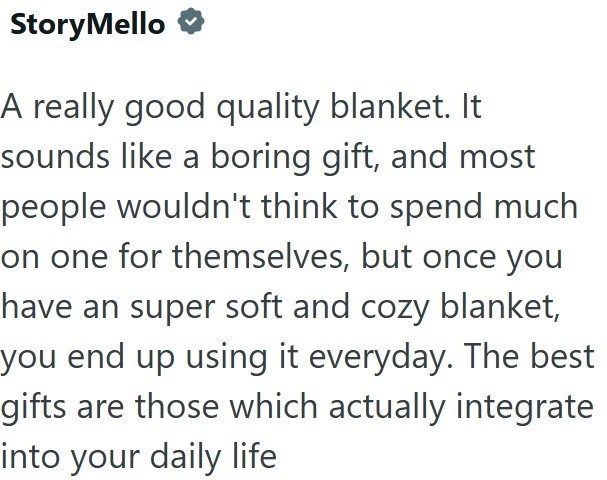 Story Mello A really good quality blanket. It sounds like a boring gift, and most people wouldn't think to spend much on one for themselves, but once you have an super soft and cozy blanket, you end up using it everyday. The best gifts are those which actually integrate into your daily life