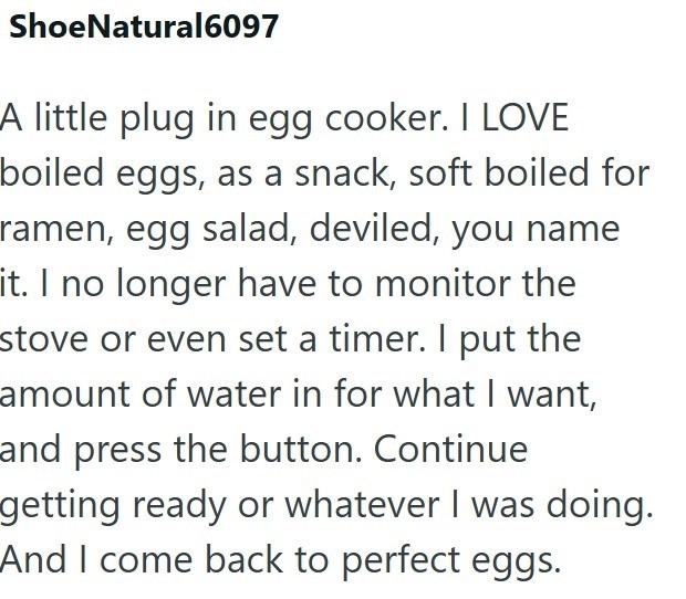 ShoeNatural6097 A little plug in egg cooker. I LOVE boiled eggs, as a snack, soft boiled for ramen, egg salad, deviled, you name it. I no longer have to monitor the stove or even set a timer. I put the amount of water in for what I want, and press the button. Continue getting ready or whatever I was doing. And I come back to perfect eggs.