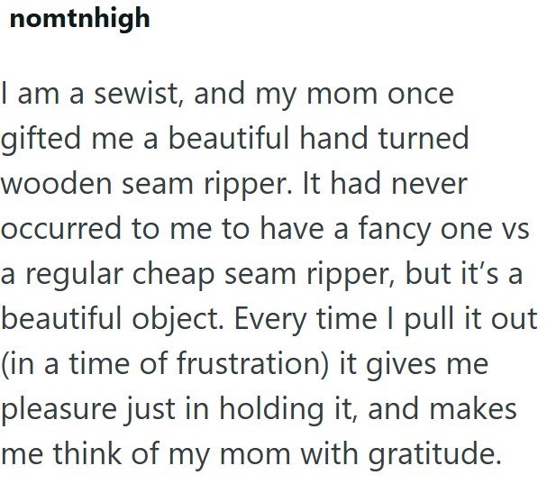 nomtnhigh I am a sewist, and my mom once gifted me a beautiful hand turned wooden seam ripper. It had never occurred to me to have a fancy one vs a regular cheap seam ripper, but it's a beautiful object. Every time I pull it out (in a time of frustration) it gives me pleasure just in holding it, and makes me think of my mom with gratitude.