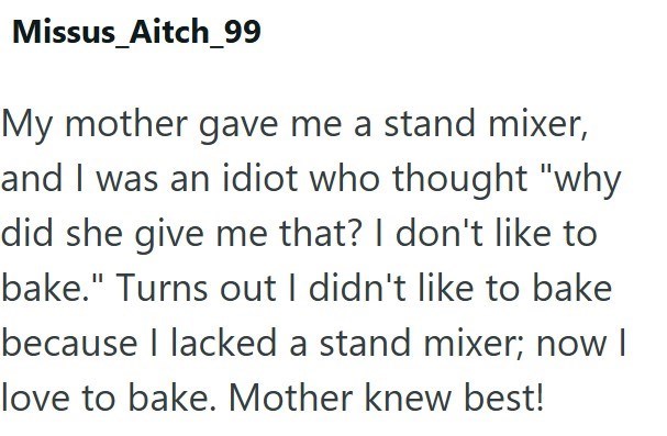 Missus Aitch_99 My mother gave me a stand mixer, and I was an idiot who thought "why did she give me that? I don't like to bake." Turns out I didn't like to bake because I lacked a stand mixer; now I love to bake. Mother knew best!