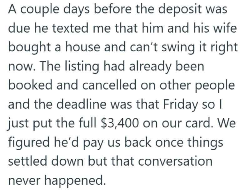 A couple days before the deposit was due he texted me that him and his wife bought a house and can't swing it right now. The listing had already been booked and cancelled on other people and the deadline was that Friday so I just put the full $3,400 on our card. We figured he'd pay us back once things settled down but that conversation never happened.
