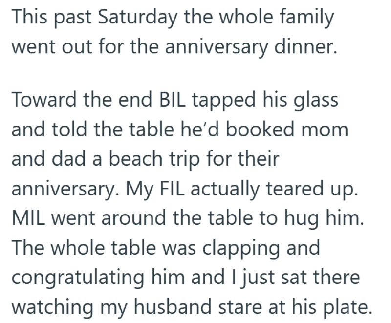 This past Saturday the whole family went out for the anniversary dinner. Toward the end BIL tapped his glass and told the table he'd booked mom and dad a beach trip for their anniversary. My FIL actually teared up. MIL went around the table to hug him. The whole table was clapping and congratulating him and I just sat there watching my husband stare at his plate.
