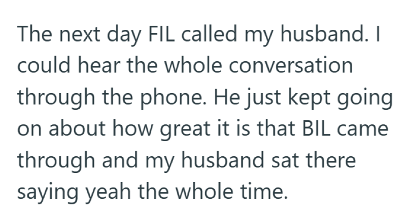 The next day FIL called my husband. I could hear the whole conversation through the phone. He just kept going on about how great it is that BIL came through and my husband sat there saying yeah the whole time.