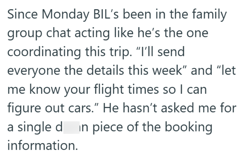 Since Monday BIL's been in the family group chat acting like he's the one coordinating this trip. "I'll send everyone the details this week" and “let me know your flight times so I can figure out cars." He hasn't asked me for a single din piece of the booking information.
