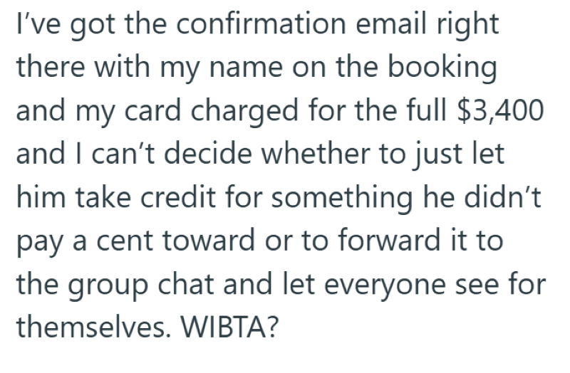 I've got the confirmation email right there with my name on the booking and my card charged for the full $3,400 and I can't decide whether to just let him take credit for something he didn't pay a cent toward or to forward it to the group chat and let everyone see for themselves. WIBTA?