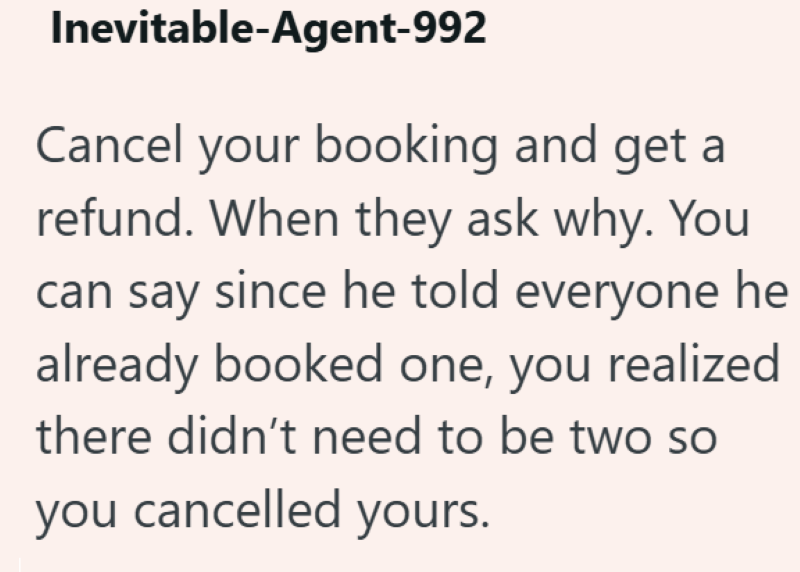 Inevitable-Agent-992 Cancel your booking and get a refund. When they ask why. You can say since he told everyone he already booked one, you realized there didn't need to be two so you cancelled yours.