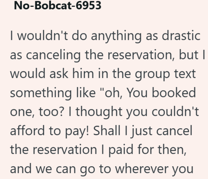 No-Bobcat-6953 I wouldn't do anything as drastic as canceling the reservation, but I would ask him in the group text something like "oh, You booked one, too? I thought you couldn't afford to pay! Shall I just cancel the reservation I paid for then, and we can go to wherever you