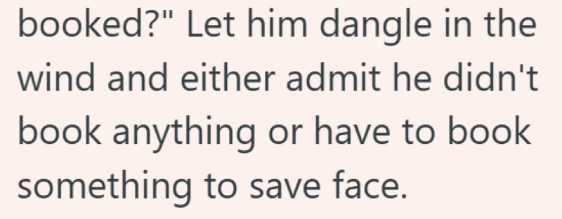 booked?" Let him dangle in the wind and either admit he didn't book anything or have to book something to save face.