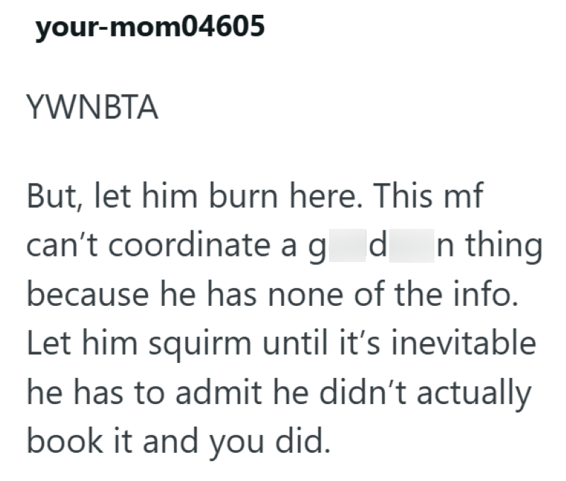 your-mom04605 YWNBTA But, let him burn here. This mf can't coordinate ag d n thing because he has none of the info. Let him squirm until it's inevitable he has to admit he didn't actually book it and you did.