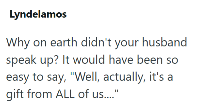 Lyndelamos Why on earth didn't your husband speak up? It would have been so easy to say, "Well, actually, it's a gift from ALL of us...."