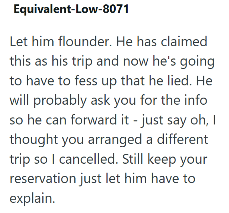 Equivalent-Low-8071 Let him flounder. He has claimed this as his trip and now he's going to have to fess up that he lied. He will probably ask you for the info so he can forward it - just say oh, I thought you arranged a different trip so I cancelled. Still keep your reservation just let him have to explain.