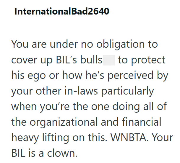 InternationalBad2640 You are under no obligation to cover up BIL's bulls to protect his ego or how he's perceived by your other in-laws particularly when you're the one doing all of the organizational and financial heavy lifting on this. WNBTA. Your BIL is a clown.
