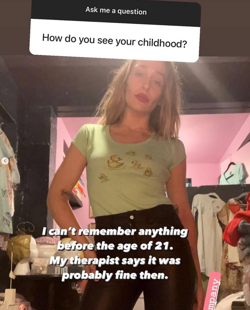 Ask me a question How do you see your childhood? I can't remember anything before the age of 21. My therapist says it was probably fine then. mpany