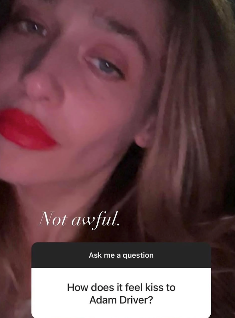 Not awful. Ask me a question How does it feel kiss to Adam Driver?