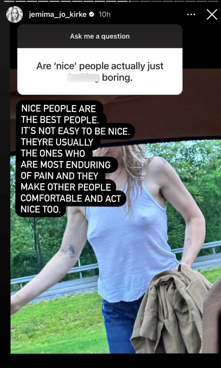 jemima_jo_kirke 10h Ask me a question Are 'nice' people actually just boring. NICE PEOPLE ARE THE BEST PEOPLE. IT'S NOT EASY TO BE NICE. THEYRE USUALLY THE ONES WHO ARE MOST ENDURING OF PAIN AND THEY MAKE OTHER PEOPLE COMFORTABLE AND ACT NICE TOO.