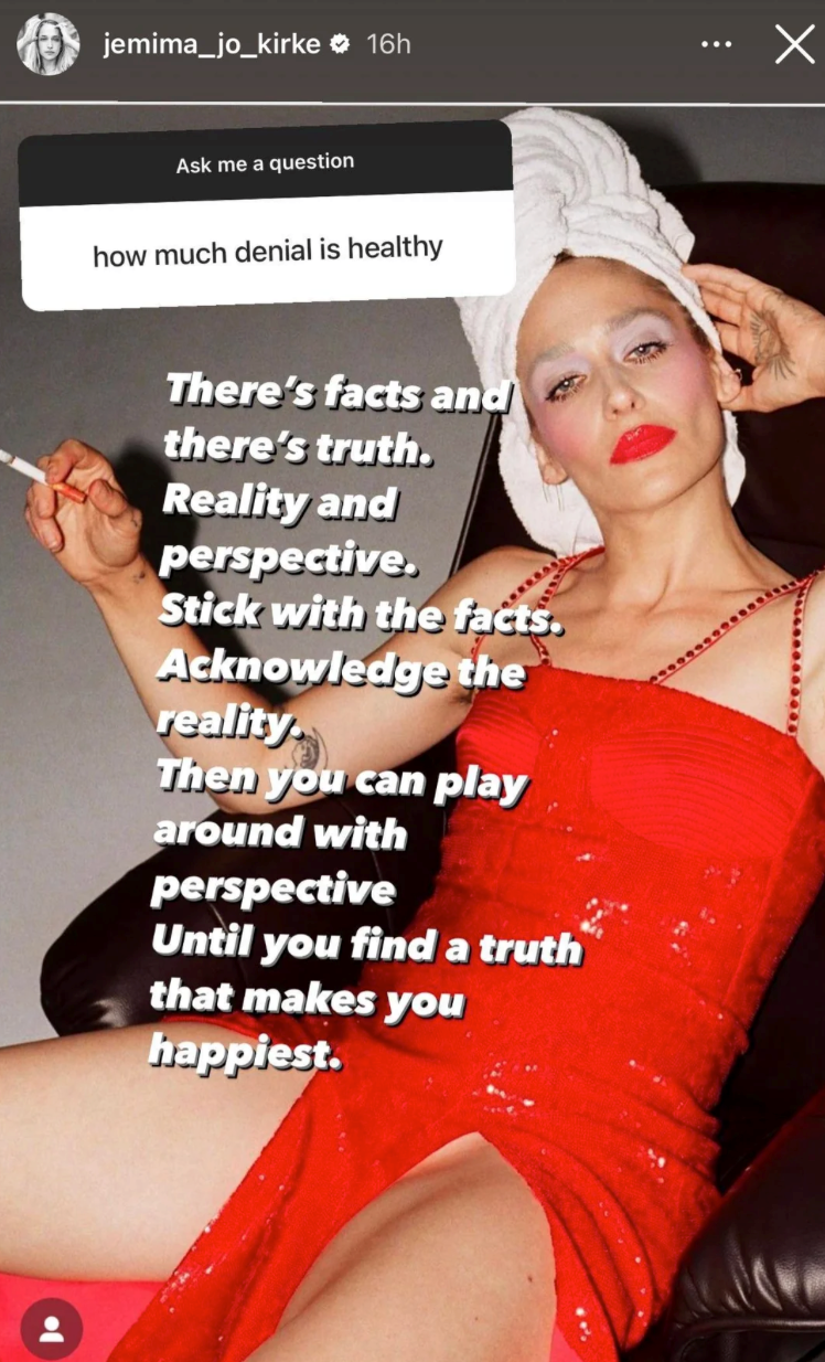 jemima_jo_kirke ❤ 16h Ask me a question how much denial is healthy There's facts and there's truth. Reality and perspective. Stick with the facts. Acknowledge the reality. Then you can play around with perspective Until you find a truth that makes you happiest. ☑