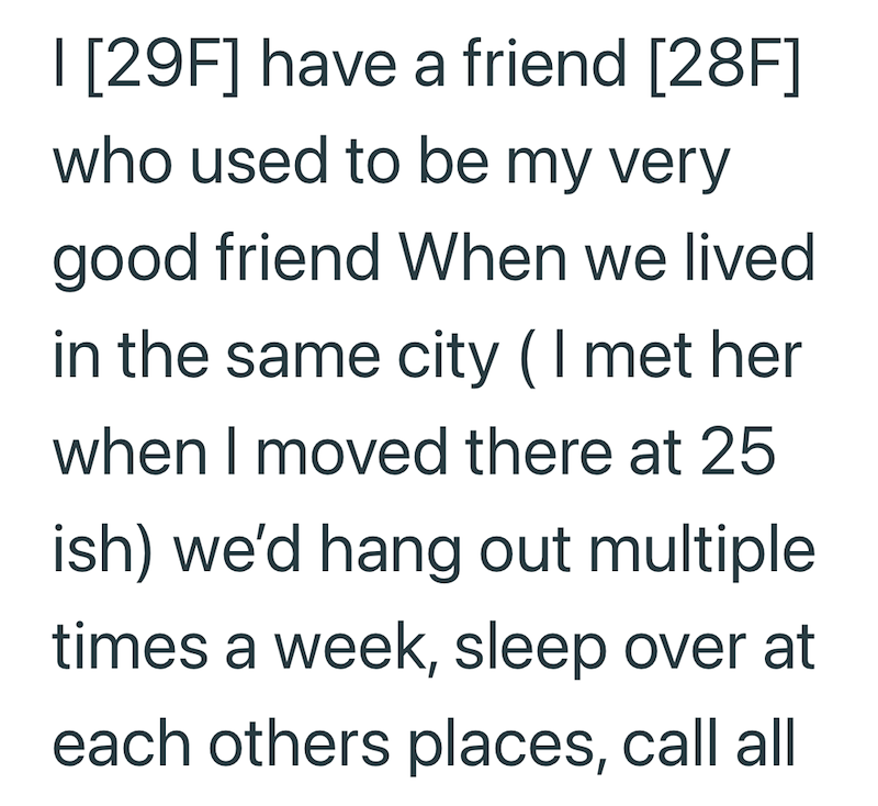 I [29F] have a friend [28F] who used to be my very good friend When we lived in the same city ( I met her when I moved there at 25 ish) we'd hang out multiple times a week, sleep over at each others places, call all