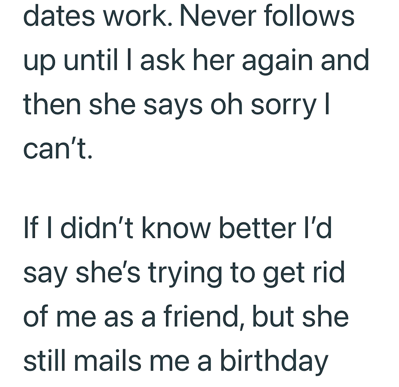 dates work. Never follows up until I ask her again and then she says oh sorry I can't. If I didn't know better I'd say she's trying to get rid of me as a friend, but she still mails me a birthday
