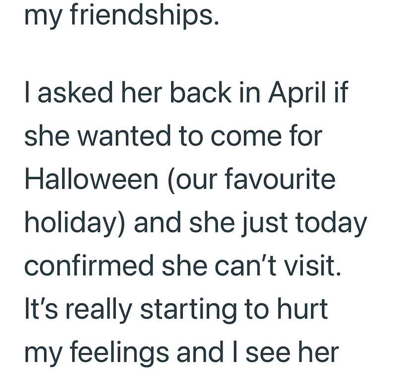 my friendships. I asked her back in April if she wanted to come for Halloween (our favourite holiday) and she just today confirmed she can't visit. It's really starting to hurt my feelings and I see her