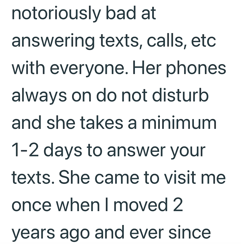 notoriously bad at answering texts, calls, etc with everyone. Her phones always on do not disturb and she takes a minimum 1-2 days to answer your texts. She came to visit me once when I moved 2 years ago and ever since