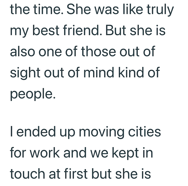 the time. She was like truly my best friend. But she is also one of those out of sight out of mind kind of people. I ended up moving cities for work and we kept in touch at first but she is