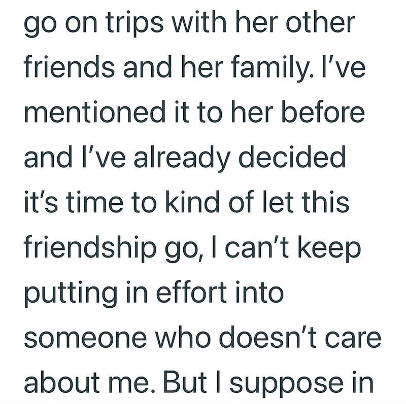 go on trips with her other friends and her family. I've mentioned it to her before and I've already decided it's time to kind of let this friendship go, I can't keep putting in effort into someone who doesn't care about me. But I suppose in