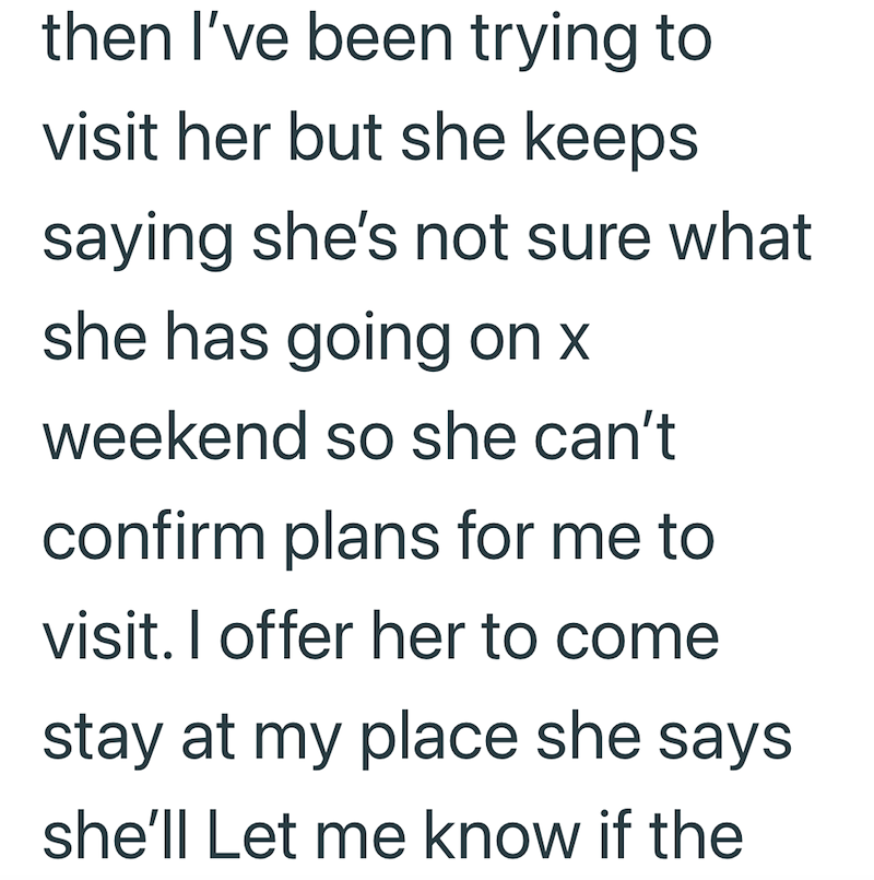 then I've been trying to visit her but she keeps saying she's not sure what she has going on x weekend so she can't confirm plans for me to visit. I offer her to come stay at my place she says she'll Let me know if the