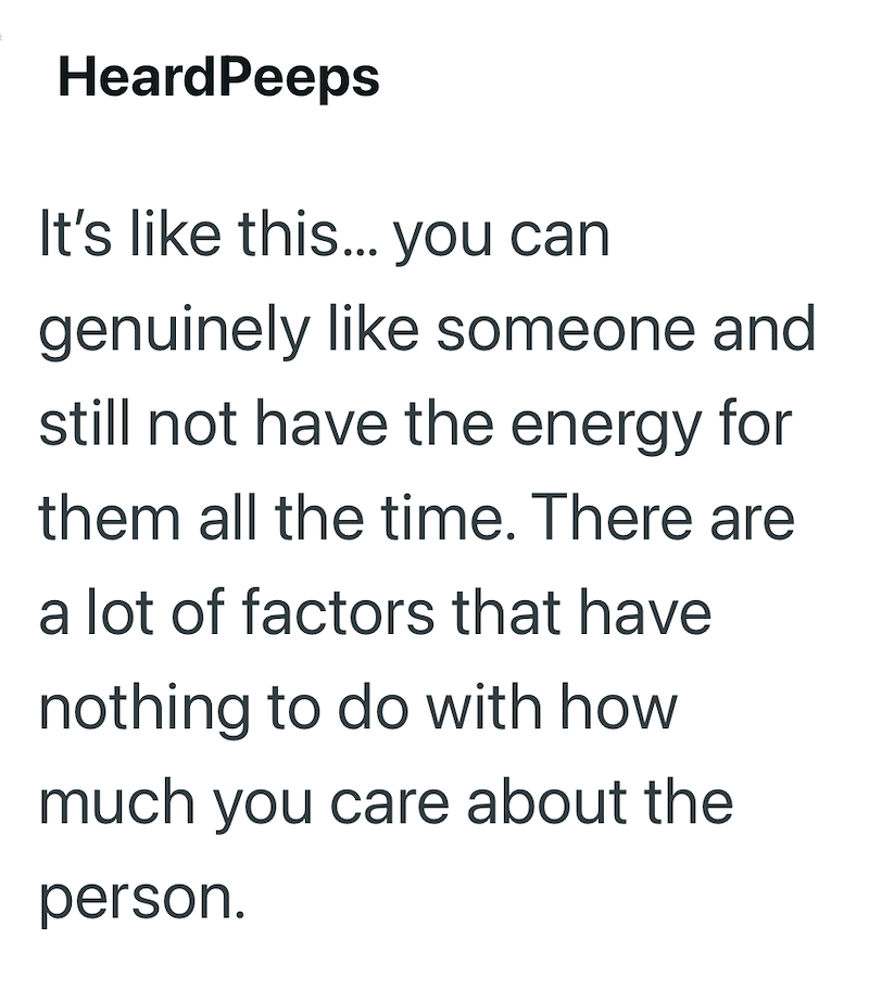 HeardPeeps It's like this... you can genuinely like someone and still not have the energy for them all the time. There are a lot of factors that have nothing to do with how much you care about the person.