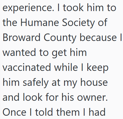 experience. I took him to the Humane Society of Broward County because I wanted to get him vaccinated while I keep him safely at my house and look for his owner. Once I told them I had