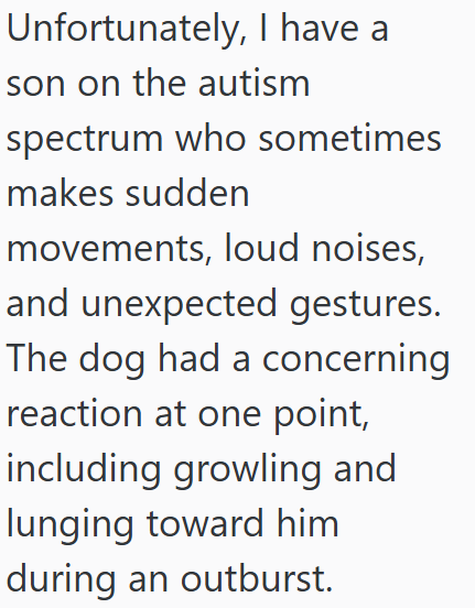 Unfortunately, I have a son on the autism spectrum who sometimes makes sudden movements, loud noises, and unexpected gestures. The dog had a concerning reaction at one point, including growling and lunging toward him during an outburst.