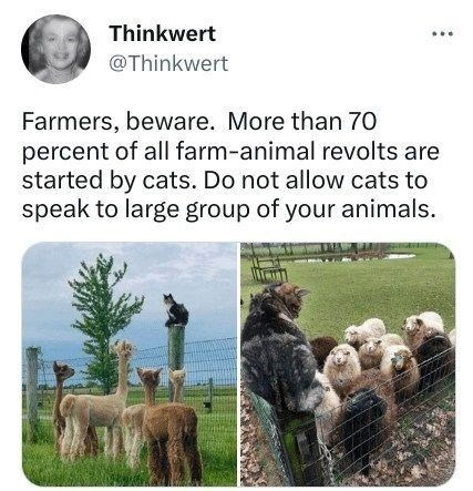 Thinkwert @Thinkwert Farmers, beware. More than 70 percent of all farm-animal revolts are started by cats. Do not allow cats to speak to large group of your animals.