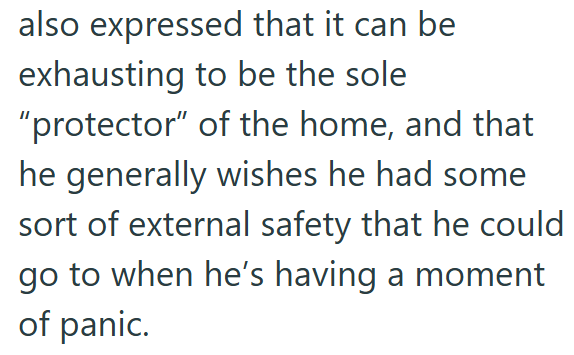 also expressed that it can be exhausting to be the sole "protector" of the home, and that he generally wishes he had some sort of external safety that he could go to when he's having a moment of panic.