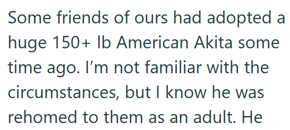 Some friends of ours had adopted a huge 150+ lb American Akita some time ago. I'm not familiar with the circumstances, but I know he was rehomed to them as an adult. He