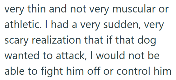 very thin and not very muscular or athletic. I had a very sudden, very scary realization that if that dog wanted to attack, I would not be able to fight him off or control him