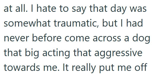 at all. I hate to say that day was somewhat traumatic, but I had never before come across a dog that big acting that aggressive towards me. It really put me off