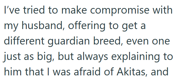 I've tried to make compromise with my husband, offering to get a different guardian breed, even one just as big, but always explaining to him that I was afraid of Akitas, and