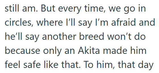 still am. But every time, we go in circles, where I'll say I'm afraid and he'll say another breed won't do because only an Akita made him feel safe like that. To him, that day